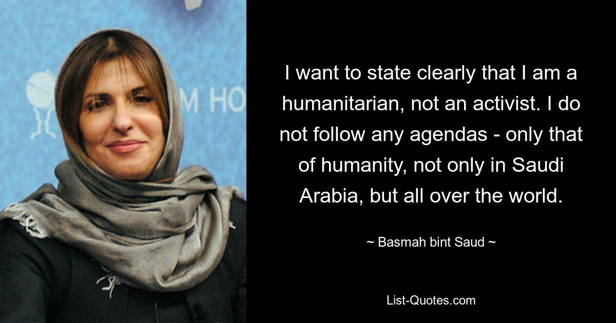 I want to state clearly that I am a humanitarian, not an activist. I do not follow any agendas - only that of humanity, not only in Saudi Arabia, but all over the world. — © Basmah bint Saud