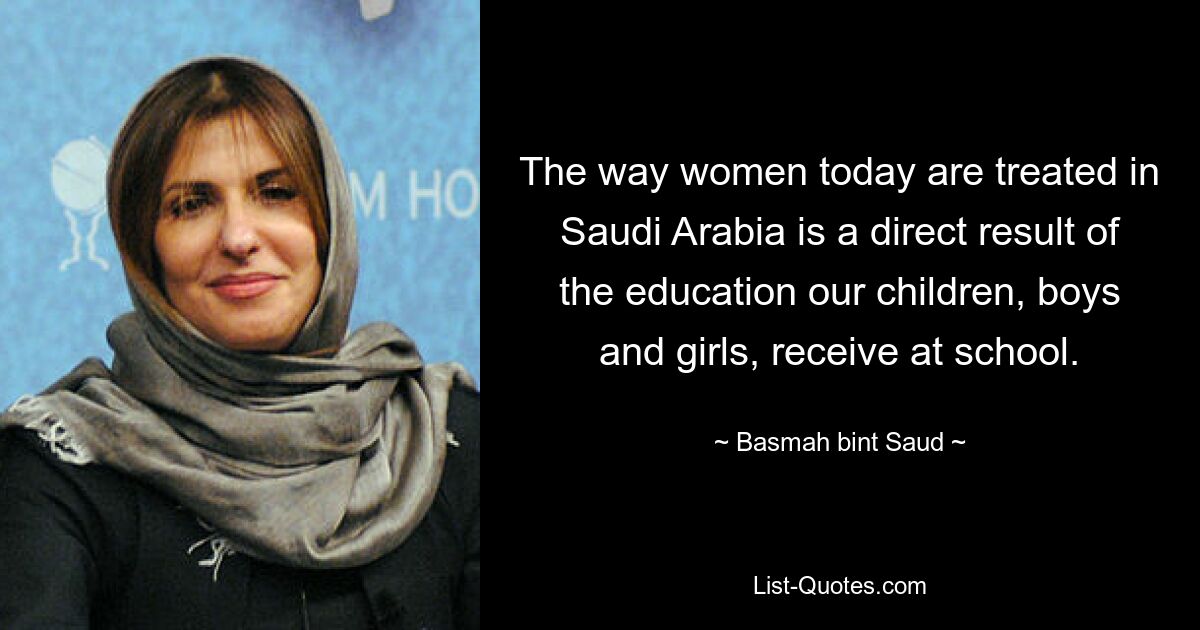 The way women today are treated in Saudi Arabia is a direct result of the education our children, boys and girls, receive at school. — © Basmah bint Saud