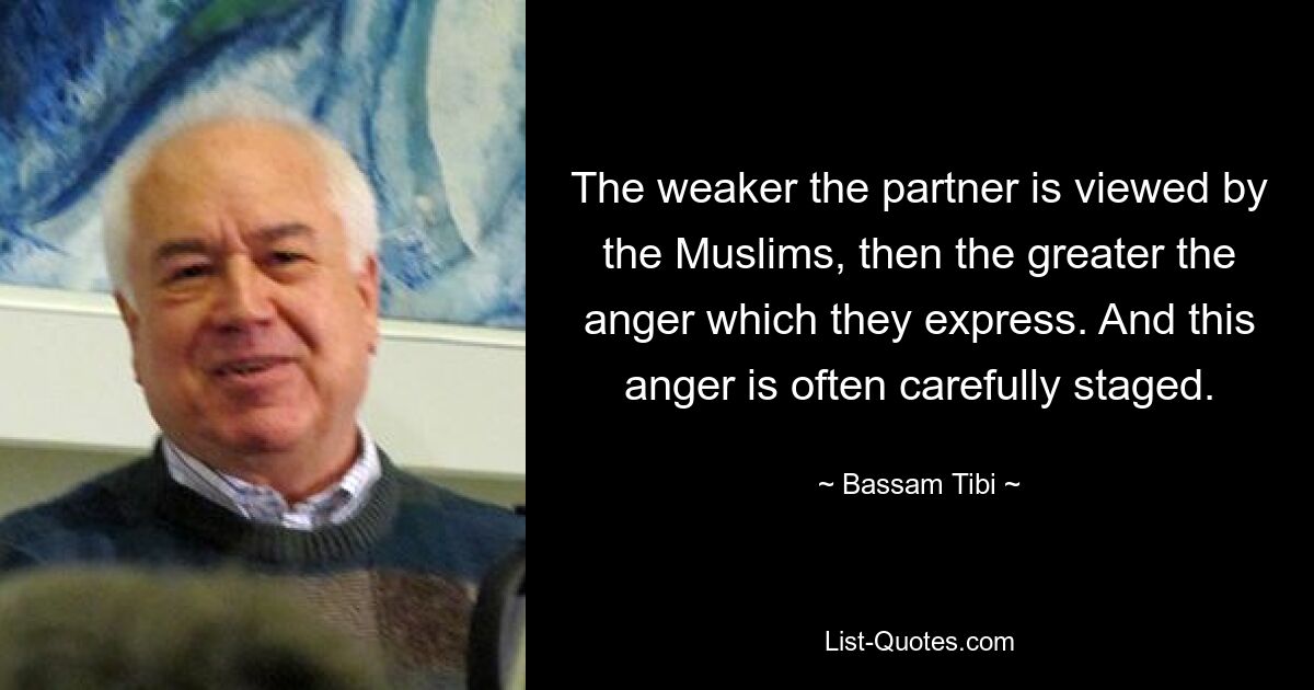 The weaker the partner is viewed by the Muslims, then the greater the anger which they express. And this anger is often carefully staged. — © Bassam Tibi