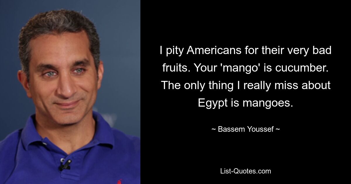 I pity Americans for their very bad fruits. Your 'mango' is cucumber. The only thing I really miss about Egypt is mangoes. — © Bassem Youssef