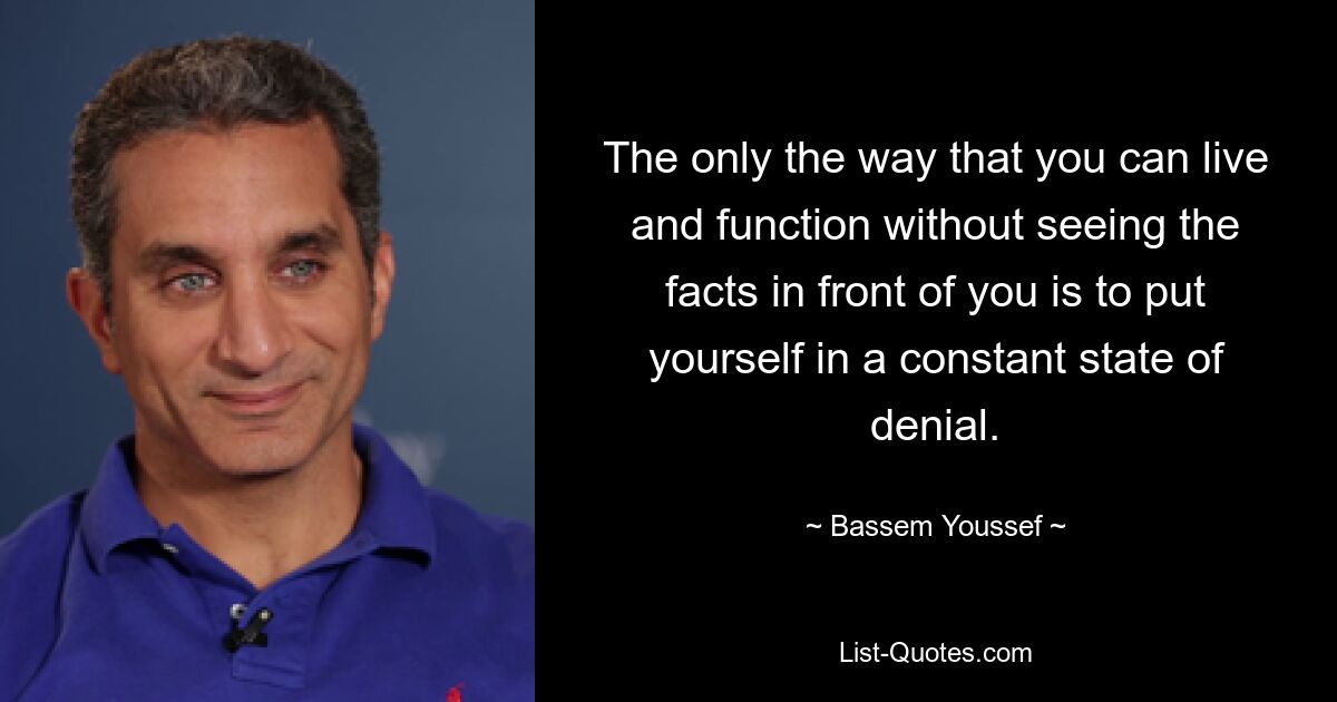 The only the way that you can live and function without seeing the facts in front of you is to put yourself in a constant state of denial. — © Bassem Youssef