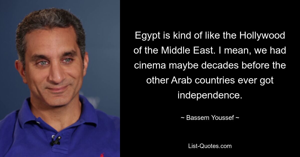 Egypt is kind of like the Hollywood of the Middle East. I mean, we had cinema maybe decades before the other Arab countries ever got independence. — © Bassem Youssef