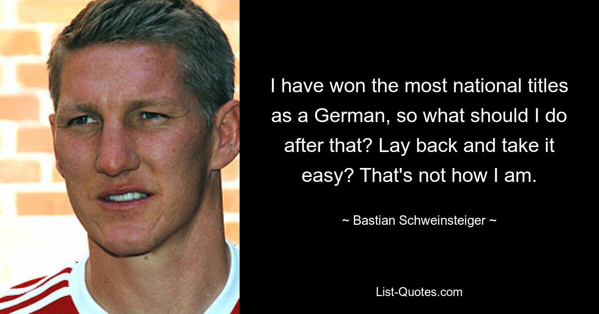 I have won the most national titles as a German, so what should I do after that? Lay back and take it easy? That's not how I am. — © Bastian Schweinsteiger