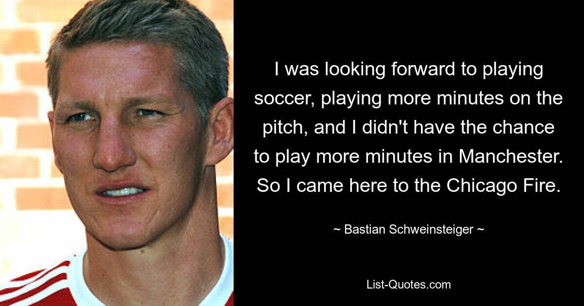 I was looking forward to playing soccer, playing more minutes on the pitch, and I didn't have the chance to play more minutes in Manchester. So I came here to the Chicago Fire. — © Bastian Schweinsteiger