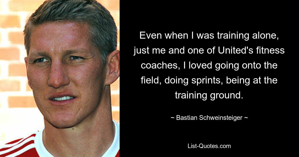 Even when I was training alone, just me and one of United's fitness coaches, I loved going onto the field, doing sprints, being at the training ground. — © Bastian Schweinsteiger