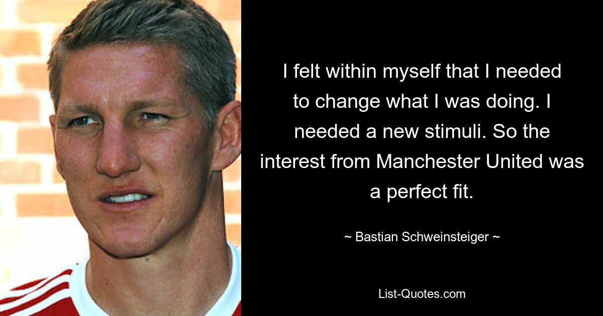 Ich spürte in mir, dass ich ändern musste, was ich tat. Ich brauchte neue Reize. Das Interesse von Manchester United passte also perfekt. — © Bastian Schweinsteiger 