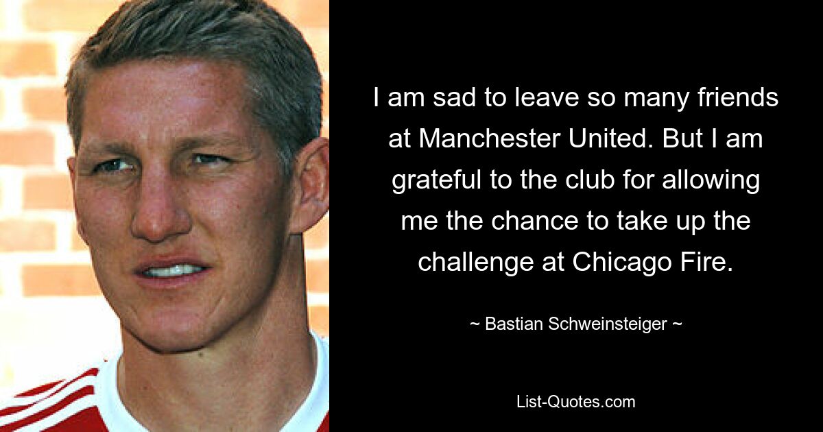 I am sad to leave so many friends at Manchester United. But I am grateful to the club for allowing me the chance to take up the challenge at Chicago Fire. — © Bastian Schweinsteiger