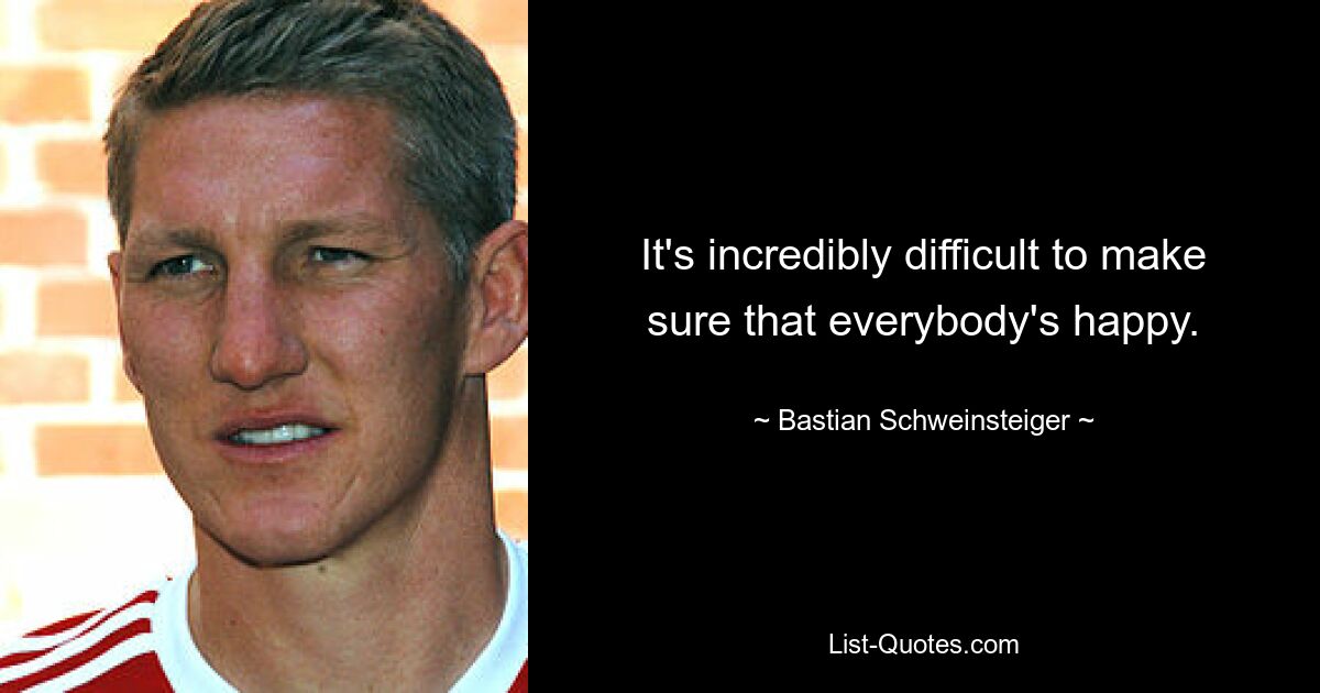 It's incredibly difficult to make sure that everybody's happy. — © Bastian Schweinsteiger