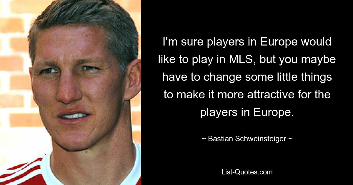 I'm sure players in Europe would like to play in MLS, but you maybe have to change some little things to make it more attractive for the players in Europe. — © Bastian Schweinsteiger