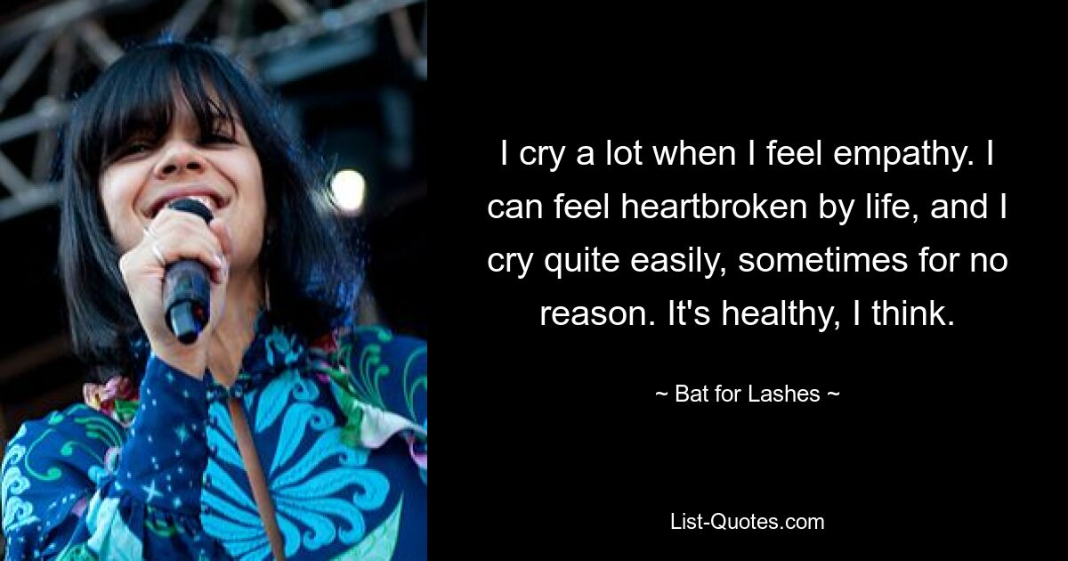 I cry a lot when I feel empathy. I can feel heartbroken by life, and I cry quite easily, sometimes for no reason. It's healthy, I think. — © Bat for Lashes