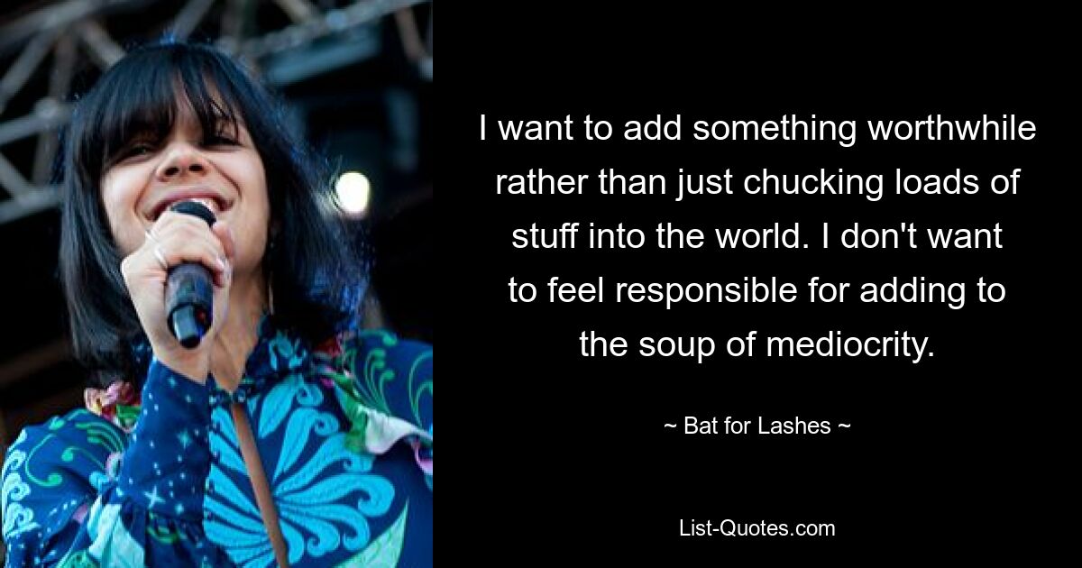 I want to add something worthwhile rather than just chucking loads of stuff into the world. I don't want to feel responsible for adding to the soup of mediocrity. — © Bat for Lashes