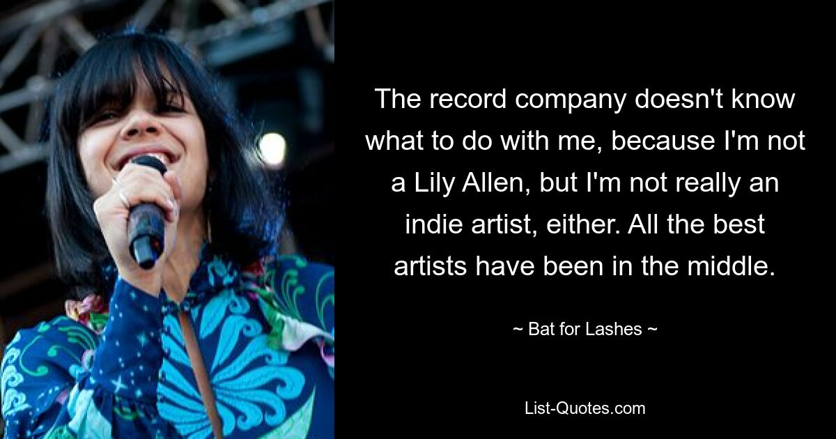 The record company doesn't know what to do with me, because I'm not a Lily Allen, but I'm not really an indie artist, either. All the best artists have been in the middle. — © Bat for Lashes