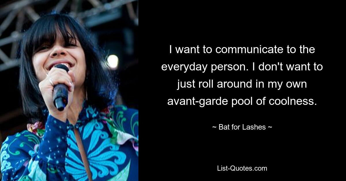 I want to communicate to the everyday person. I don't want to just roll around in my own avant-garde pool of coolness. — © Bat for Lashes