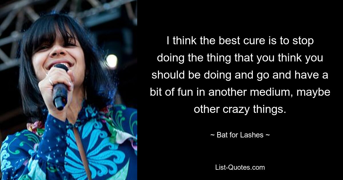 I think the best cure is to stop doing the thing that you think you should be doing and go and have a bit of fun in another medium, maybe other crazy things. — © Bat for Lashes