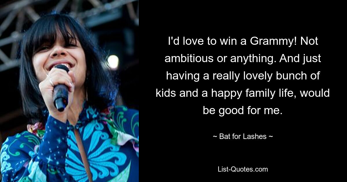 I'd love to win a Grammy! Not ambitious or anything. And just having a really lovely bunch of kids and a happy family life, would be good for me. — © Bat for Lashes