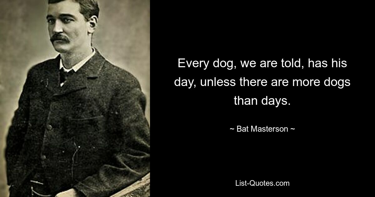 Every dog, we are told, has his day, unless there are more dogs than days. — © Bat Masterson