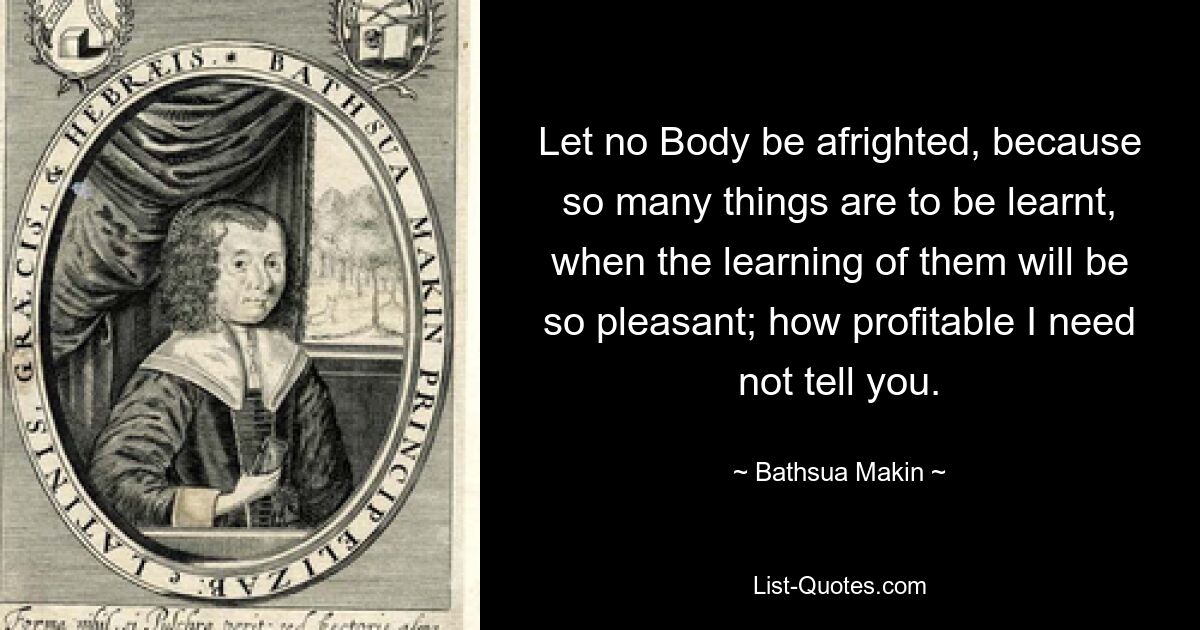 Let no Body be afrighted, because so many things are to be learnt, when the learning of them will be so pleasant; how profitable I need not tell you. — © Bathsua Makin