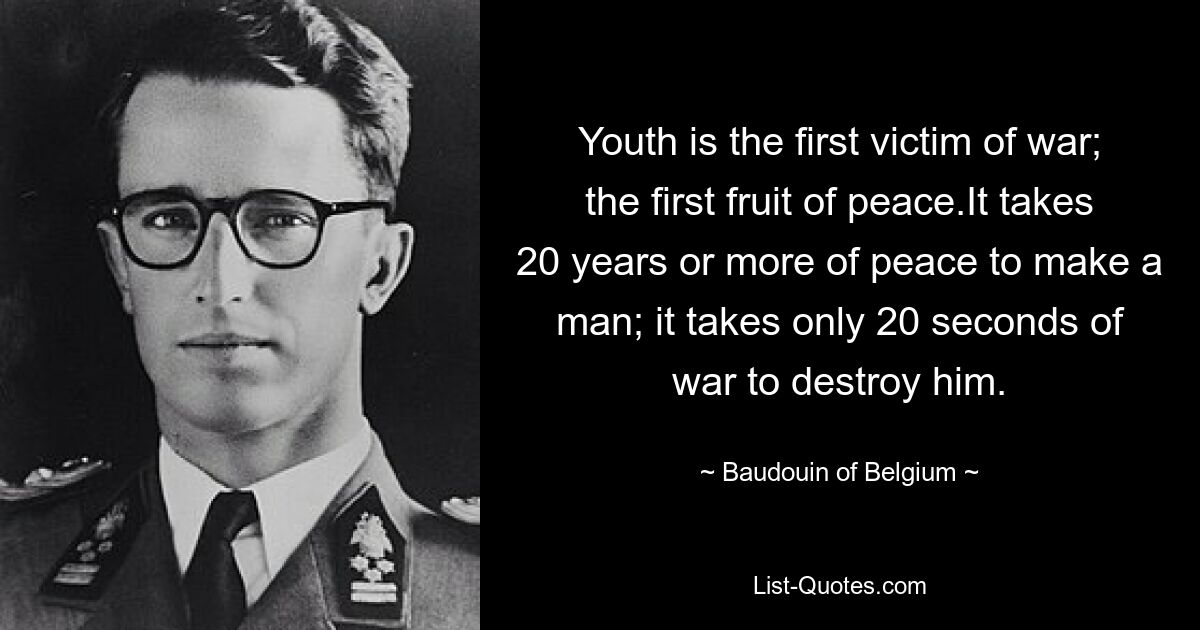 Youth is the first victim of war; the first fruit of peace.It takes 20 years or more of peace to make a man; it takes only 20 seconds of war to destroy him. — © Baudouin of Belgium