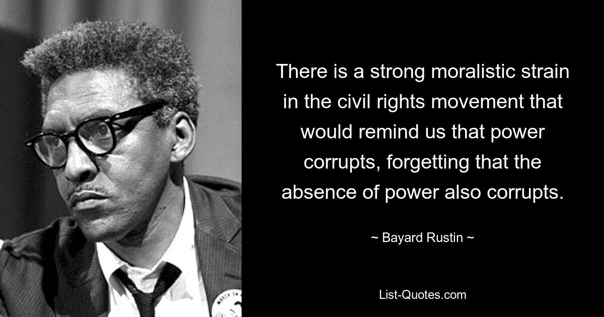 There is a strong moralistic strain in the civil rights movement that would remind us that power corrupts, forgetting that the absence of power also corrupts. — © Bayard Rustin