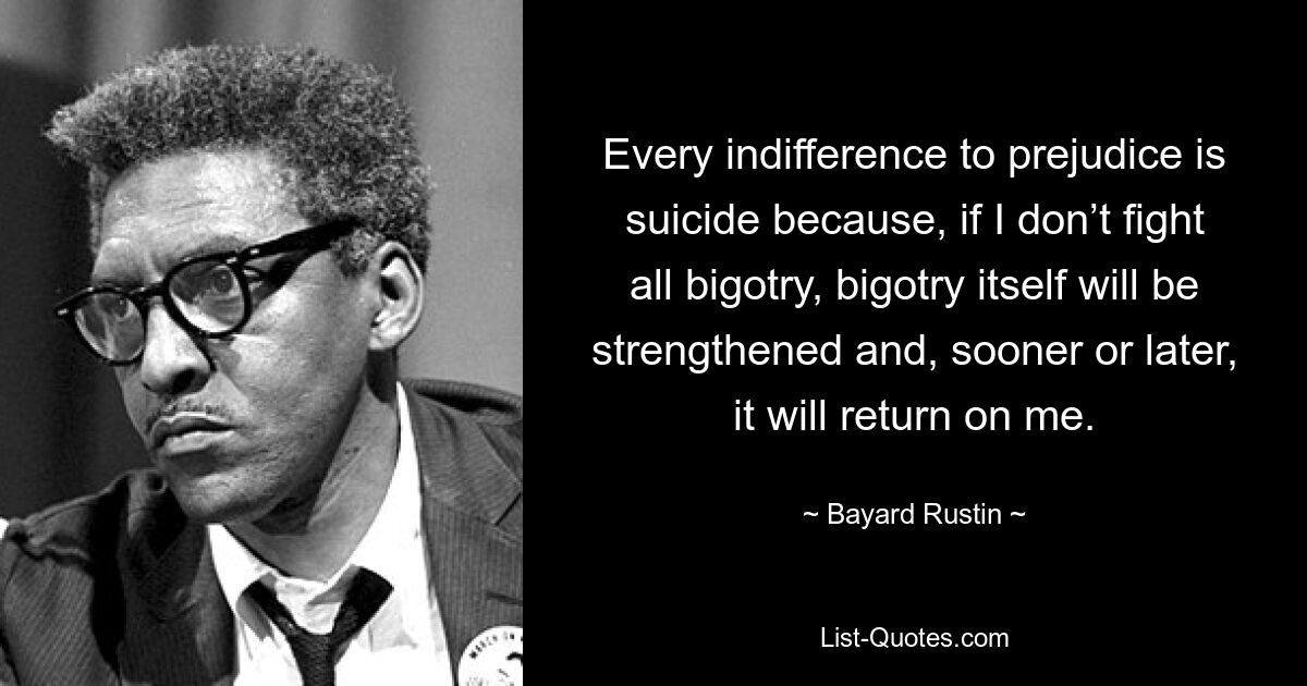 Every indifference to prejudice is suicide because, if I don’t fight all bigotry, bigotry itself will be strengthened and, sooner or later, it will return on me. — © Bayard Rustin