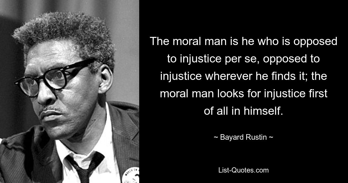 The moral man is he who is opposed to injustice per se, opposed to injustice wherever he finds it; the moral man looks for injustice first of all in himself. — © Bayard Rustin