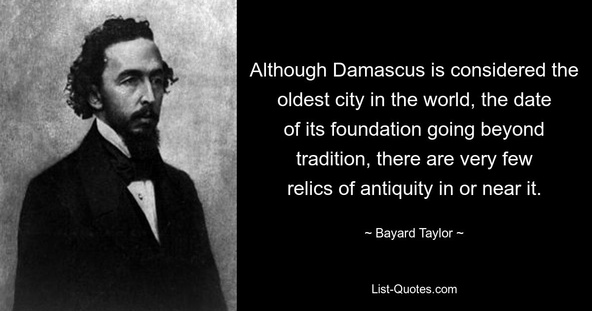 Although Damascus is considered the oldest city in the world, the date of its foundation going beyond tradition, there are very few relics of antiquity in or near it. — © Bayard Taylor