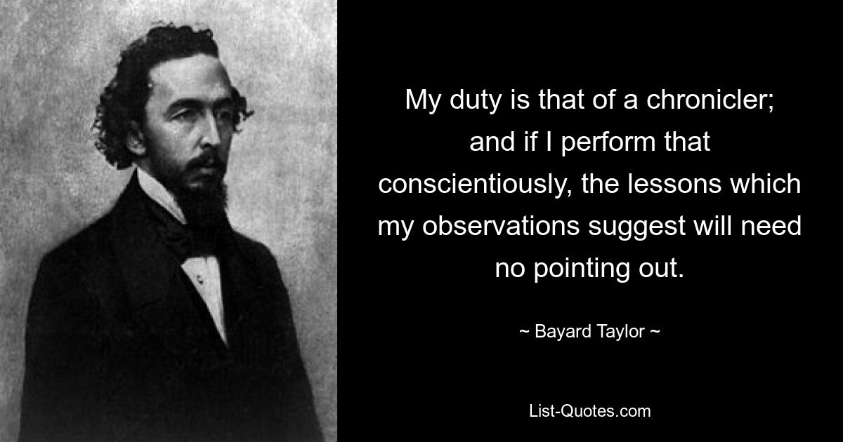 My duty is that of a chronicler; and if I perform that conscientiously, the lessons which my observations suggest will need no pointing out. — © Bayard Taylor