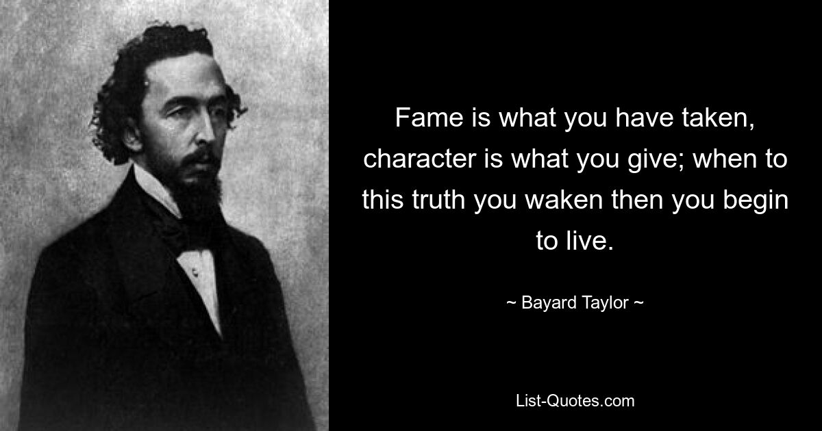 Fame is what you have taken, character is what you give; when to this truth you waken then you begin to live. — © Bayard Taylor