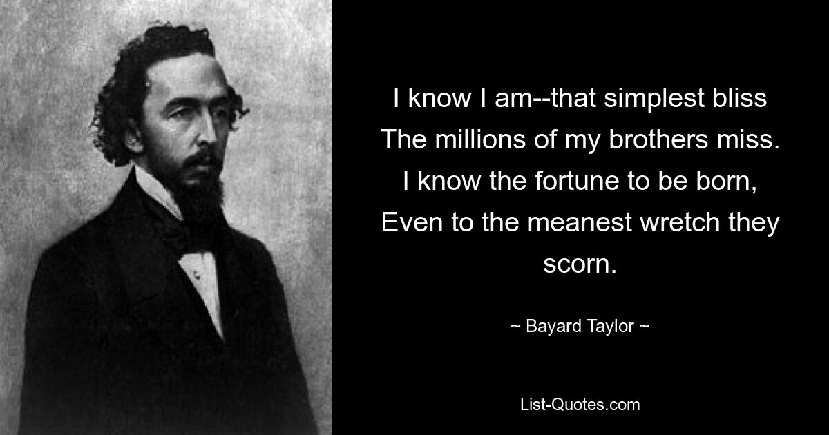 I know I am--that simplest bliss
The millions of my brothers miss.
I know the fortune to be born,
Even to the meanest wretch they scorn. — © Bayard Taylor