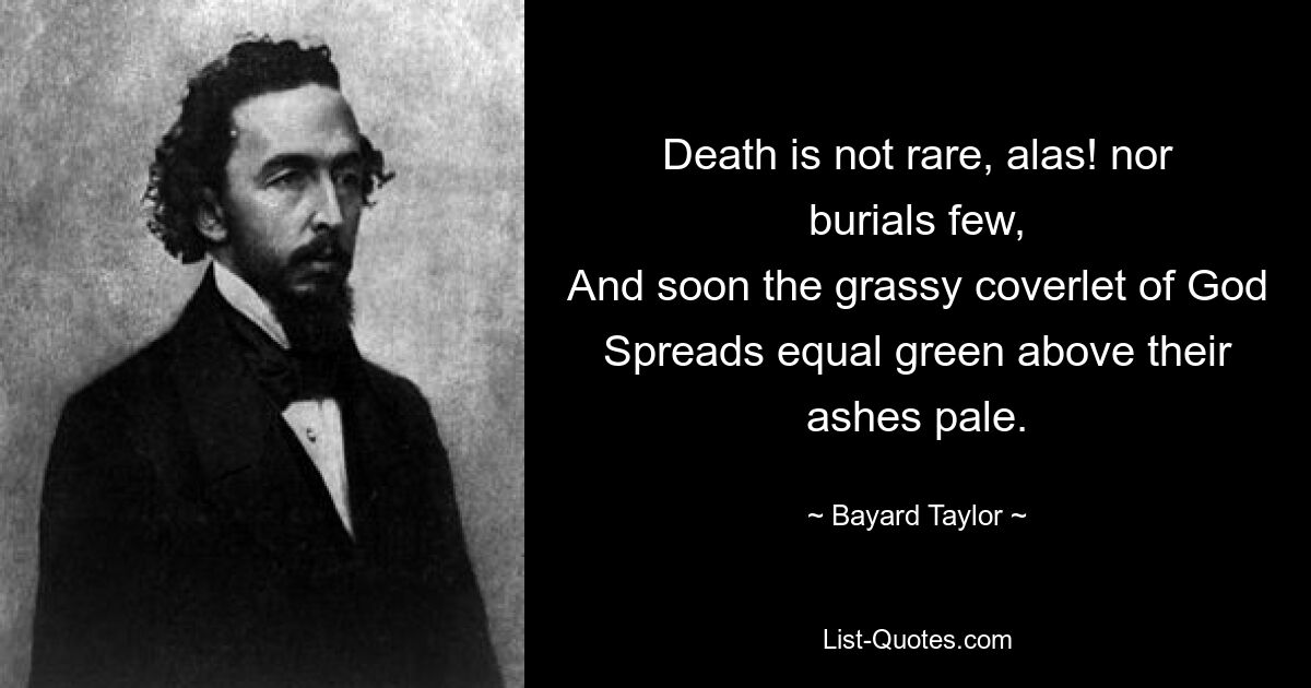 Death is not rare, alas! nor burials few,
And soon the grassy coverlet of God
Spreads equal green above their ashes pale. — © Bayard Taylor