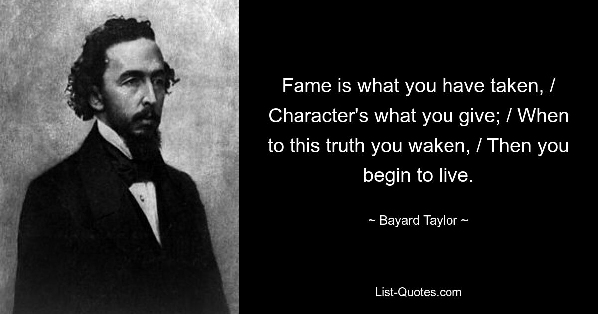 Fame is what you have taken, / Character's what you give; / When to this truth you waken, / Then you begin to live. — © Bayard Taylor