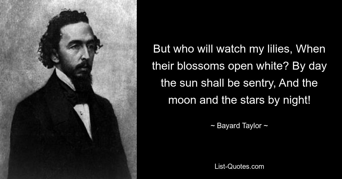 But who will watch my lilies, When their blossoms open white? By day the sun shall be sentry, And the moon and the stars by night! — © Bayard Taylor