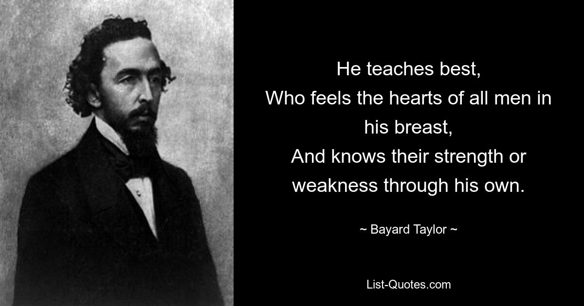 He teaches best,
Who feels the hearts of all men in his breast,
And knows their strength or weakness through his own. — © Bayard Taylor