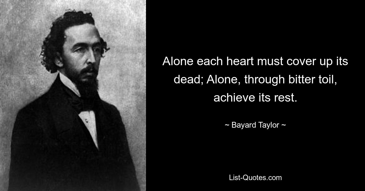 Alone each heart must cover up its dead; Alone, through bitter toil, achieve its rest. — © Bayard Taylor