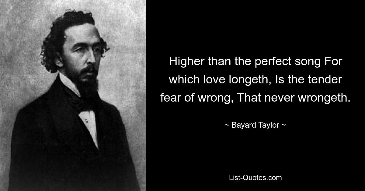 Higher than the perfect song For which love longeth, Is the tender fear of wrong, That never wrongeth. — © Bayard Taylor