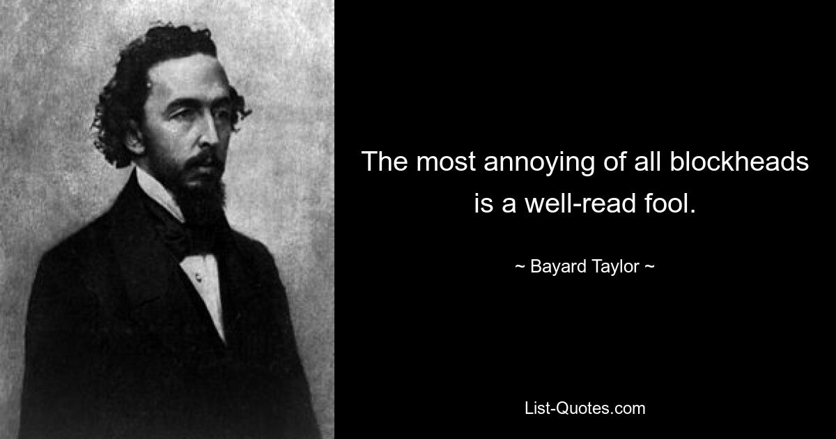 The most annoying of all blockheads is a well-read fool. — © Bayard Taylor