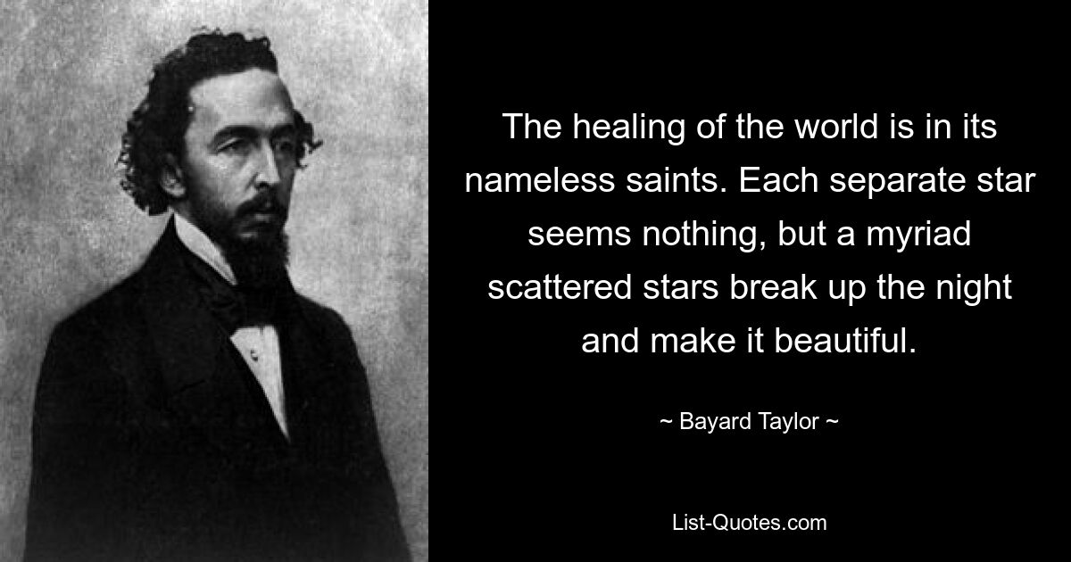 The healing of the world is in its nameless saints. Each separate star seems nothing, but a myriad scattered stars break up the night and make it beautiful. — © Bayard Taylor