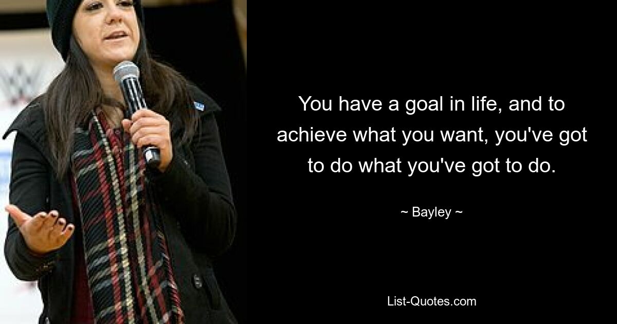 You have a goal in life, and to achieve what you want, you've got to do what you've got to do. — © Bayley