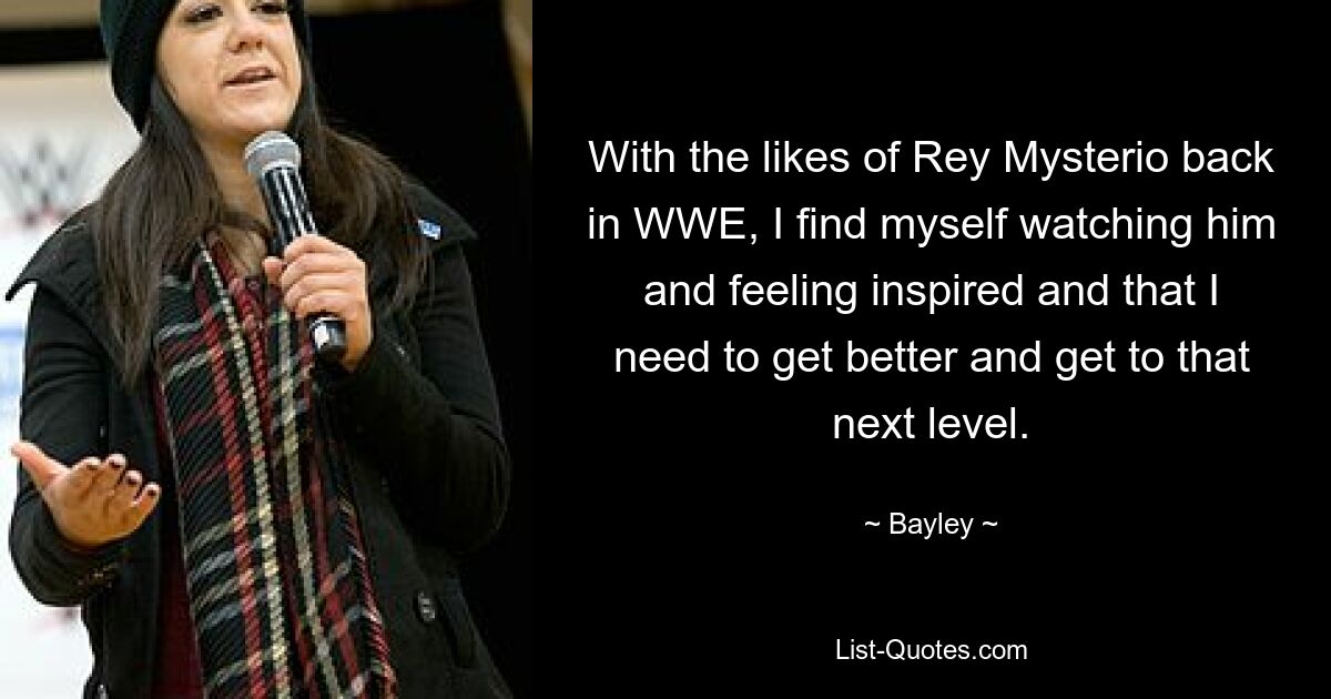 With the likes of Rey Mysterio back in WWE, I find myself watching him and feeling inspired and that I need to get better and get to that next level. — © Bayley