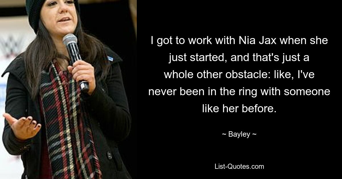 I got to work with Nia Jax when she just started, and that's just a whole other obstacle: like, I've never been in the ring with someone like her before. — © Bayley