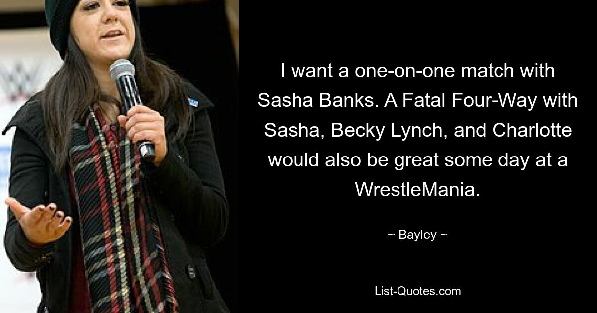 I want a one-on-one match with Sasha Banks. A Fatal Four-Way with Sasha, Becky Lynch, and Charlotte would also be great some day at a WrestleMania. — © Bayley