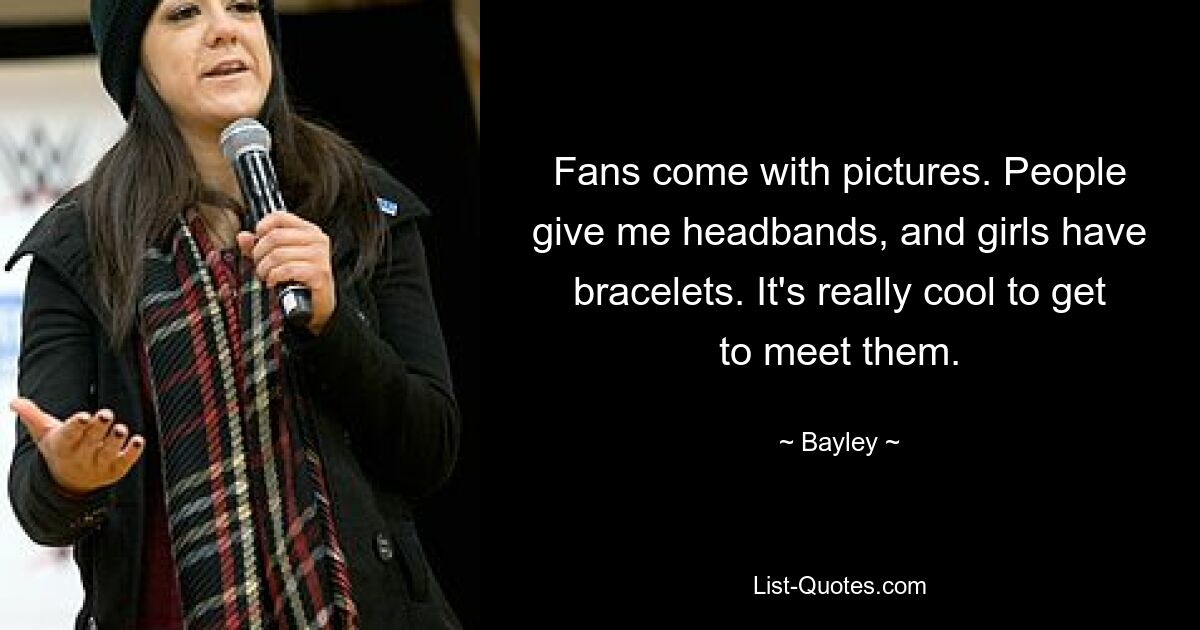 Fans come with pictures. People give me headbands, and girls have bracelets. It's really cool to get to meet them. — © Bayley