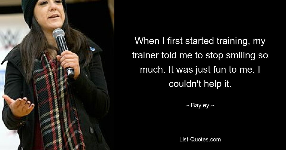 When I first started training, my trainer told me to stop smiling so much. It was just fun to me. I couldn't help it. — © Bayley