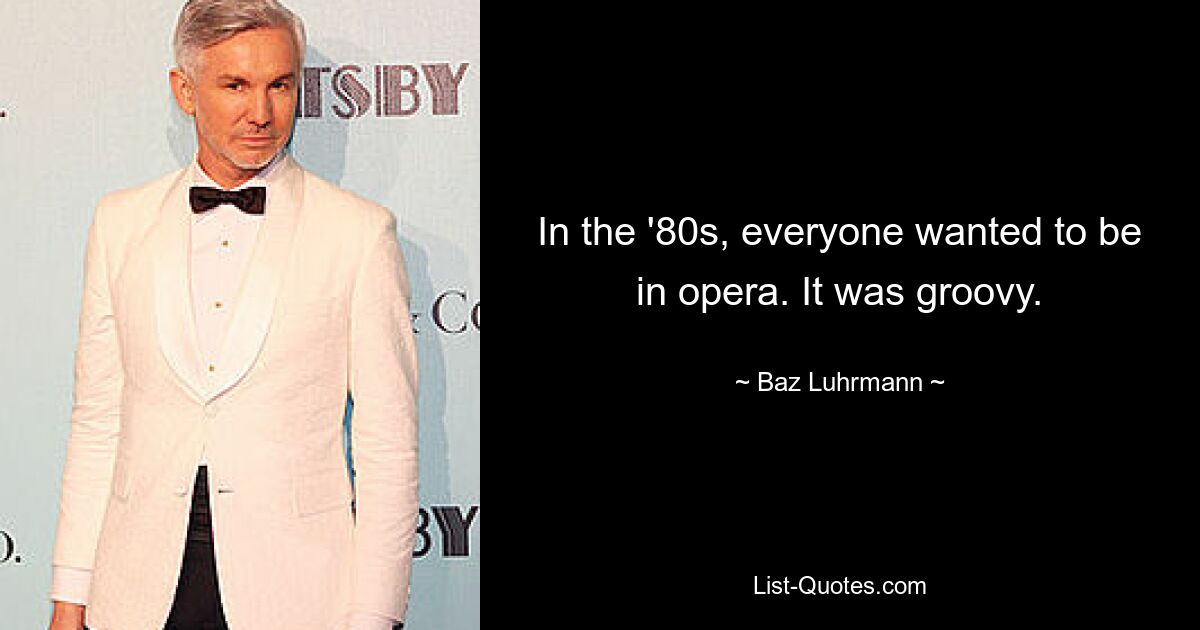 In the '80s, everyone wanted to be in opera. It was groovy. — © Baz Luhrmann