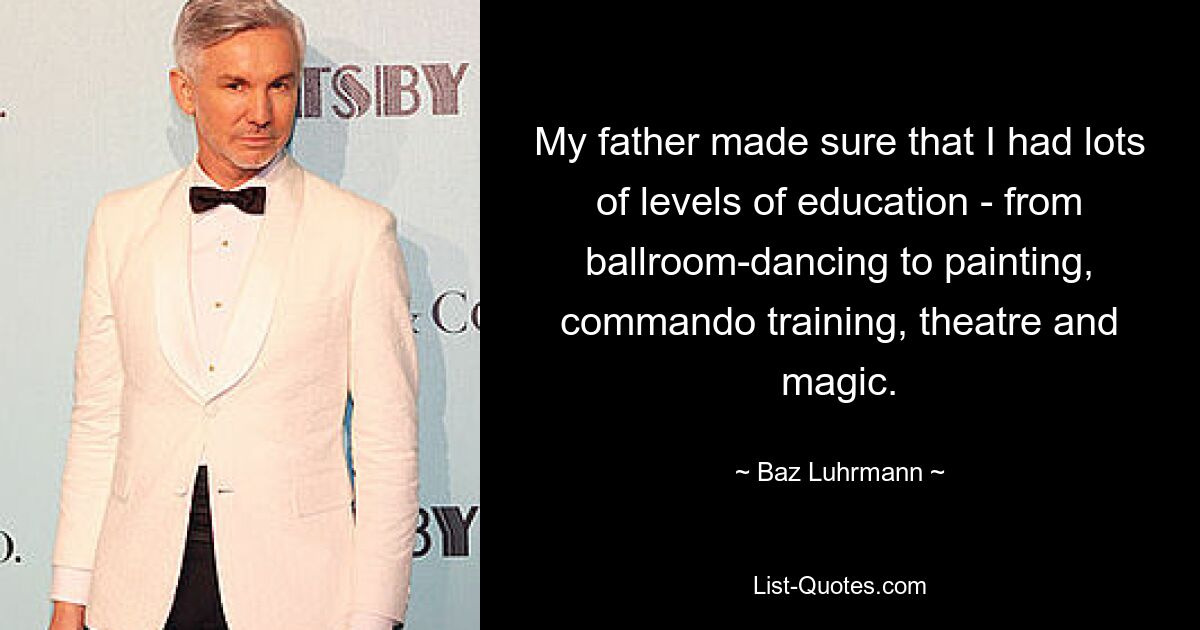 My father made sure that I had lots of levels of education - from ballroom-dancing to painting, commando training, theatre and magic. — © Baz Luhrmann