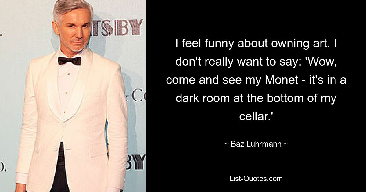 I feel funny about owning art. I don't really want to say: 'Wow, come and see my Monet - it's in a dark room at the bottom of my cellar.' — © Baz Luhrmann