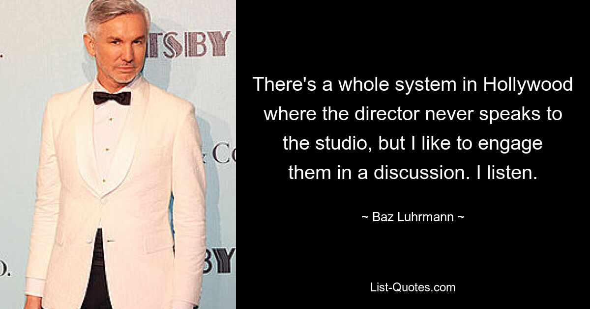 There's a whole system in Hollywood where the director never speaks to the studio, but I like to engage them in a discussion. I listen. — © Baz Luhrmann