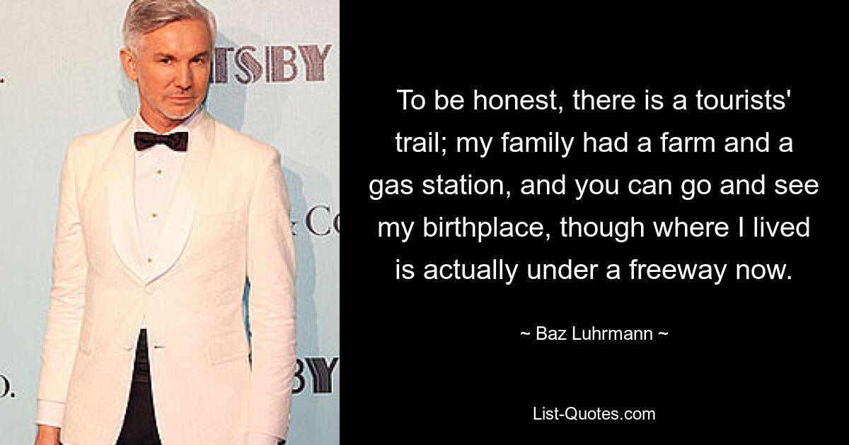 To be honest, there is a tourists' trail; my family had a farm and a gas station, and you can go and see my birthplace, though where I lived is actually under a freeway now. — © Baz Luhrmann