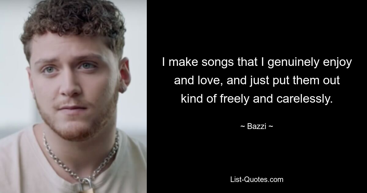 I make songs that I genuinely enjoy and love, and just put them out kind of freely and carelessly. — © Bazzi