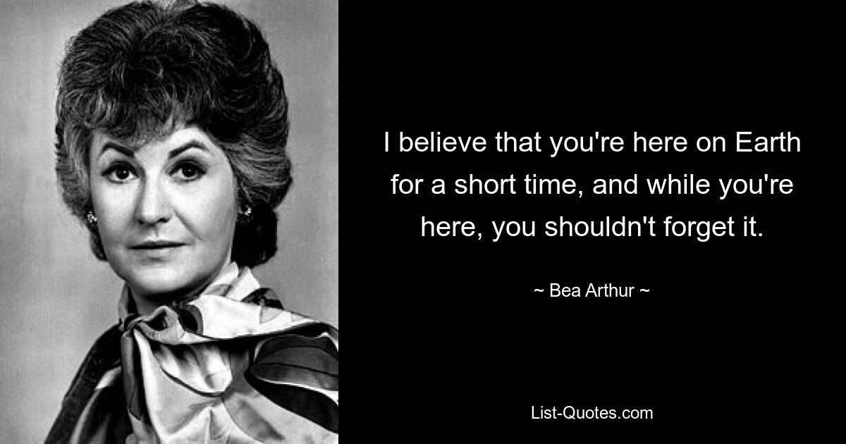 I believe that you're here on Earth for a short time, and while you're here, you shouldn't forget it. — © Bea Arthur